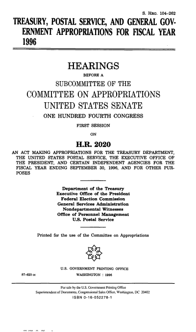 handle is hein.cbhear/gengova0001 and id is 1 raw text is: S. IRG. 104-262
TREASURY, POSTAL SERVICE, AND GENERAL GOV-
ERNMENT APPROPRIATIONS FOR FISCAL YEAR
1996
HEARINGS
BEFORE A
SUBCOMMITTEE OF THE
COMMITTEE ON APPROPRIATIONS
UNITED STATES SENATE
ONE HUNDRED FOURTH CONGRESS
FIRST SESSION
ON
H.R. 2020
AN ACT MAKING APPROPRIATIONS FOR THE TREASURY DEPARTMENT,
THE UNITED STATES POSTAL SERVICE, THE EXECUTIVE OFFICE OF
THE PRESIDENT, AND CERTAIN INDEPENDENT AGENCIES FOR THE
FISCAL YEAR ENDING SEPTEMBER 30, 1996, AND FOR OTHER PUR-
POSES
Department of the Treasury
Executive Office of the President
Federal Election Commission
General Services Administration
Nondepartmental Witnesses
Office of Personnel Management
U.S. Postal Service
Printed for the use of the Committee on Appropriations
U.S. GOVERNMENT PRINTING OFFICE
87-620 cc            WASHINGTON : 1996
For sale by the U.S. Government Printing Office
Superintendent of Documents, Congressional Sales Office, Washington, DC 20402
ISBN 0-16-052278-1


