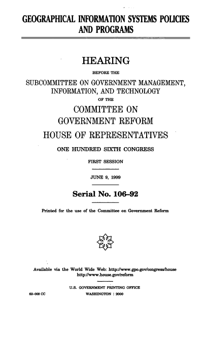 handle is hein.cbhear/geoispp0001 and id is 1 raw text is: GEOGRAPHICAL INFORMATION SYSTEMS POLICIES
AND PROGRAMS
HEARING
BEFORE THE
SUBCOMMITTEE ON GOVERNMENT MANAGEMENT,
INFORMATION, AND TECHNOLOGY
OF THE
COMMITTEE ON
GOVERNMENT REFORM
HOUSE OF REPRESENTATIVES
ONE HUNDRED SIXTH CONGRESS
FIRST SESSION

JUNE 9, 1999

Serial No. 106-92
Printed for the use of the Committee on Government Reform
Available via the World Wide Web: http'J/www.gpo.gov/congress/house
http//www.house.gov/reform

63-008 CC

U.S. GOVERNMENT PRINTING OFFICE
WASHINGTON : 2000


