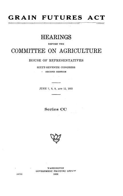 handle is hein.cbhear/gftrec0001 and id is 1 raw text is: 





GRAIN FUTURES ACT






             HEARINGS

                BEFORE~ THE
 COMMITTEE ON AGRICULTURE




        HOUSE OF REPRESENTATIVES

           SIXTY-SEVENTH CONGRESS
               SECOND SESSION





            JUNE 7, 8, 9, AND 12, 1922







              Series CC






















                WASHINGTON
           GOVERNMENT PRINTINQ OFFr('w
   109,05         1922


