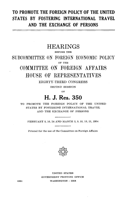 handle is hein.cbhear/ggytl0001 and id is 1 raw text is: 


TO PROMOTE THE FOREIGN POLICY OF THE UNITED

STATES BY FOSTERING INTERNATIONAL TRAVEL

       AND THE EXCHANGE OF PERSONS







                HEARINGS
                   BEFORE THE

SUBCOMMITTEE ON FOREIGN ECONOMIC POLICY
                     OF THE

    COMMITTEE ON      FOREIGN    AFFAIRS

      HOUSE OF REPRESENTATIVES

            EIGHTY-THIRD CONGRESS

                 SECOND SESSION
                      ON

               H. J. Res. 350

    TO PROMOTE THE FOREIGN POLICY OF THE UNITED
      STATES BY FOSTERING INTERNATIONAL TRAVEL
           AND THE EXCHANGE OF PERSONS


       FEBRUARY 8, 16, 24 AND MARCH 3, 9, 10, 18, 31, 1954


       Printed for the use of the Committee on Foreign Affairs





                     *







                  UNITED STATES
             GOVERNMENT PRINTING OFFICE
  43901          WASHINGTON : 1954


