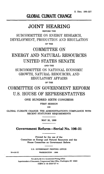handle is hein.cbhear/glbclch0001 and id is 1 raw text is: S. HRG. 106-227
GLOBAL CUMATE CHANGE
JOINT HEARING
BEFORE THE
SUBCOMMITTEE ON ENERGY RESEARCH,
DEVELOPMENT, PRODUCTION '\D REGULATION
OF THE
COMMITTEE ON
ENERGY AND NATURAL RESOURCES
UNITED STATES SENATE
AND THE
SUBCOMMITTEE ON NATIONAL ECONOMIC
GROWTH, NATURAL RESOURCES, AND
REGULATORY AFFAIRS
OF THE
COMMITTEE ON GOVERNMENT REFORM
U.S. HOUSE OF REPRESENTATIVES
ONE HUNDRED SIXTH CONGRESS
FIRST SESSION
ON
GLOBAL CLIMATE CHANGE: THE ADMINISTRATION'S COMPLIANCE WITH
RECENT STATUTORY REQUIREMENTS
MAY 20, 1999
Government Reform-Serial No. 106-31
Printed for the use of the
Committee on Energy and Natural Resources and the
House Committee on Government Reform
U.S. GOVERNMENT PRINTING OFFICE
59-418 CC         WASHINGTON : 1999
For sale by the U.S. Government Printing Office
Superintendent of Documents, Congressional Sales Office, Washington, DC 20402
ISBN 0-16-059737-4


