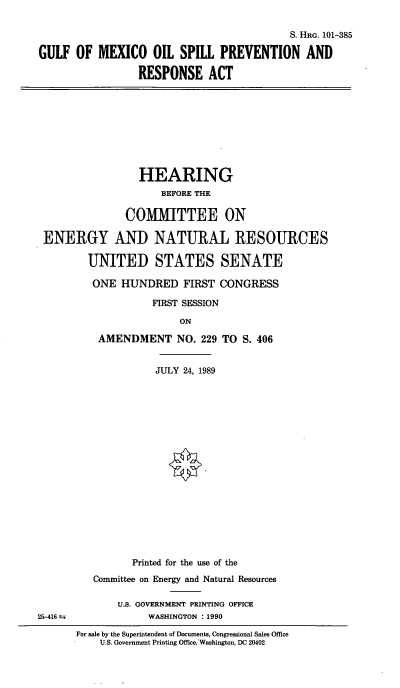 handle is hein.cbhear/glfmxooil0001 and id is 1 raw text is: S. HRG. 101-385
GULF OF MEXICO OIL SPILL PREVENTION AND
RESPONSE ACT
HEARING
BEFORE THE
COMMITTEE ON
ENERGY AND NATURAL RESOURCES
UNITED STATES SENATE
ONE HUNDRED FIRST CONGRESS
FIRST SESSION
ON
AMENDMENT NO. 229 TO S. 406
JULY 24, 1989
Printed for the use of the
Committee on Energy and Natural Resources
U.S. GOVERNMENT PRINTING OFFICE
25-416 t:              WASHINGTON :1990
For sale by the Superintendent of Documents, Congressional Sales Office
U.S. Government Printing Office,'Washington, DC 20402



