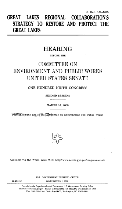 handle is hein.cbhear/glkrecstp0001 and id is 1 raw text is: 


                                             S. HRG. 109-1025

GREAT      LAKES      REGIONAL       COLLABORATION'S

   STRATEGY TO RESTORE AND PROTECT THE

   GREAT LAKES





                     HEARING

                        BEFORE THE


                  COMMITTEE ON

    ENVIRONMENT AND PUBLIC WORKS

           UNITED STATES SENATE


           ONE HUNDRED NINTH CONGRESS

                      SECOND SESSION


                      MARCH 16, 2006


  -Pii4fo-the, uii7of-#e 117N- nittee on Environment and Public Works














  Available via the World Wide Web: http://www.access.gpo.gov/congress.senate


42-274 PDF


U.S. GOVERNMENT PRINTING OFFICE
      WASHINGTON : 2008


  For sale by the Superintendent of Documents, U.S. Government Printing Office
Internet: bookstore.gpo.gov Phone: toll free (866) 512-1800; DC area (202) 512-1800
    Fax: (202) 512-2104 Mail: Stop IDCC, Washington, DC 20402-0001


