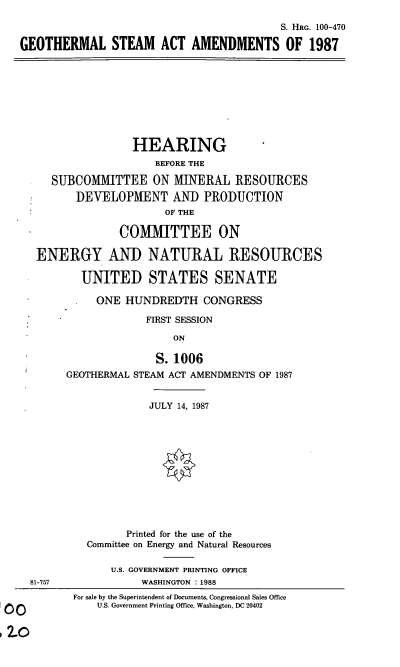 handle is hein.cbhear/goeaa0001 and id is 1 raw text is: S. HRG. 100-470
GEOTHERMAL STEAM ACT AMENDMENTS OF 1987
HEARING
BEFORE THE
SUBCOMMITTEE ON MINERAL RESOURCES
DEVELOPMENT AND PRODUCTION
OF THE
COMMITTEE ON
ENERGY AND NATURAL RESOURCES
UNITED STATES SENATE
ONE HUNDREDTH CONGRESS
FIRST SESSION
ON
S.1006
GEOTHERMAL STEAM ACT AMENDMENTS OF 1987
JULY 14, 1987
Printed for the use of the
Committee on Energy and Natural Resources
U.S. GOVERNMENT PRINTING OFFICE
81-757               WASHINGTON : 1988
For sale by the Superintendent of Documents, Congressional Sales Office
U.S. Government Printing Office, Washington, DC 20402


