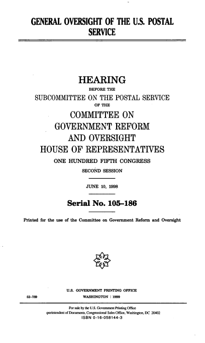 handle is hein.cbhear/gousps0001 and id is 1 raw text is: GENERAL OVERSIGHT OF THE U.S. POSTAL
SERVICE
HEARING
BEFORE THE
SUBCOMMITTEE ON THE POSTAL SERVICE
OF THE
COMMITTEE ON
GOVERNMENT REFORM
AND OVERSIGHT
HOUSE OF REPRESENTATIVES
ONE HUNDRED FIFTH CONGRESS
SECOND SESSION
JUNE 10, 1998
Serial No. 105-186
Printed for the use of the Committee on Government Reform and Oversight
U.S. GOVERNMENT PRINTING OFFICE
52-789         WASHINGTON : 1999

For sale by the U.S. Government Printing Office
perintendent of Documents, Congressional Sales Office, Washington, DC 20402
ISBN 0-16-058144-3


