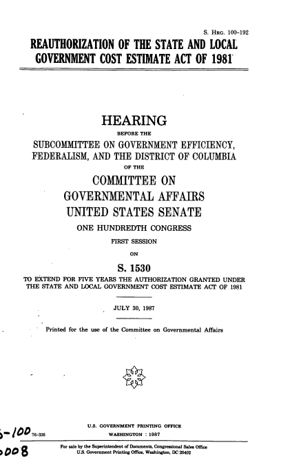 handle is hein.cbhear/govcea0001 and id is 1 raw text is: S. HRG. 100-192
REAUTHORIZATION OF THE STATE AND LOCAL
GOVERNMENT COST ESTIMATE ACT OF 1981'

HEARING
BEFORE THE
SUBCOMMITTEE ON GOVERNMENT EFFICIENCY,
FEDERALISM, AND THE DISTRICT OF COLUMBIA
OF THE
COMMITTEE ON
GOVERNMENTAL AFFAIRS
UNITED STATES SENATE
ONE HUNDREDTH CONGRESS
FIRST SESSION
ON
S. 1530
TO EXTEND FOR FIVE YEARS THE AUTHORIZATION GRANTED UNDER
THE STATE AND LOCAL GOVERNMENT COST ESTIMATE ACT OF 1981
JULY 30, 1987
Printed for the use of the Committee on Governmental Affairs

U.S. GOVERNMENT PRINTING OFFICE
WASHINGTON : 1987

For sale by the Superintendent of Documents, Congressional Sales Office
U.S. Government Printing Office, Washington, DC 20402

76-336


