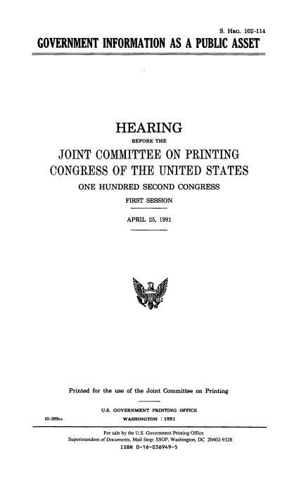 handle is hein.cbhear/govtipa0001 and id is 1 raw text is: S. HRG. 102-114
GOVERNMENT INFORMATION AS A PUBLIC ASSET

HEARING
BEFORE THE
JOINT COMMITTEE ON PRINTING
CONGRESS OF THE UNITED STATES
ONE HUNDRED SECOND CONGRESS
FIRST SESSION
APRIL 25, 1991

Printed for the use of the Joint Committee on Printing
U.S. GOVERNMENT PRINTING OFFICE
WASHINGTON : 1991

For sale by the U.S. Government Printing Office
Superintendent of Documents, Mail Stop: SSOP, Washington, DC 20402-9328
ISBN 0-16-036949-5

45-389t



