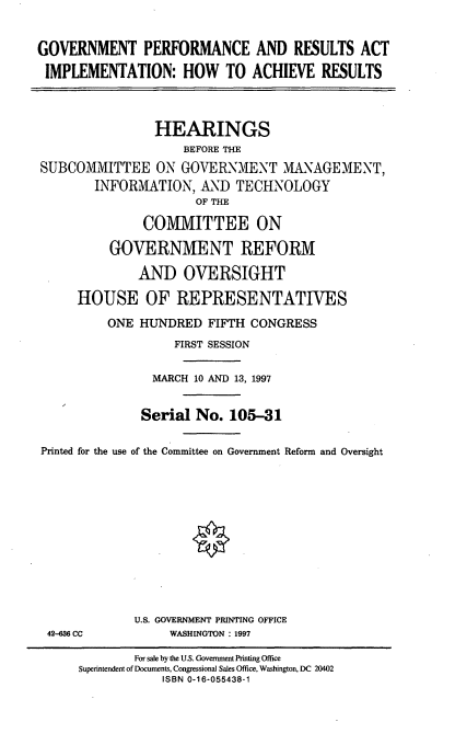 handle is hein.cbhear/gprai0001 and id is 1 raw text is: GOVERNMENT PERFORMANCE AND RESULTS ACT
IMPLEMENTATION: HOW TO ACHIEVE RESULTS
HEARINGS
BEFORE THE
SUBCOMMITTEE ON GOVERNMENT MANAGEMENT,
INFORMATION, AND TECHNOLOGY
OF THE
COMMITTEE ON
GOVERNMENT REFORM
AND OVERSIGHT
HOUSE OF REPRESENTATIVES
ONE HUNDRED FIFTH CONGRESS
FIRST SESSION
MARCH 10 AND 13, 1997
Serial No. 105-31
Printed for the use of the Committee on Government Reform and Oversight

42-36 CC

U.S. GOVERNMENT PRINTING OFFICE
WASHINGTON : 1997

For sale by the U.S. Government Printing Office
Superintendent of Documents, Congressional Sales Office, Washington, DC 20402
ISBN 0-16-055438-1


