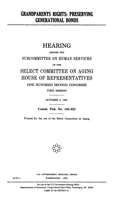 handle is hein.cbhear/gprgb0001 and id is 1 raw text is: GRANDPARENTS RIGHTS: PRESERVING
GENERATIONAL BONDS

HEARING
BEFORE THE
SUBCOMMITTEE ON HUMAN SERVICES
OF THE
SELECT COMMITTEE ON AGING
HOUSE OF REPRESENTATIVES
ONE HUNDRED SECOND CONGRESS
FIRST SESSION
OCTOBER 2, 1991
Comm. Pub. No. 102-833
Printed for the use of the Select Committee on Aging

U.S. GOVERNMENT PRINTING OFFICE
WASHINGTON : 1991

48-676 =

For sale by the U.S. Government Printing Office
Superintendent of Documents, Congressional Sales Office, Washington, DC 20402
ISBN 0-16-03'7074-4


