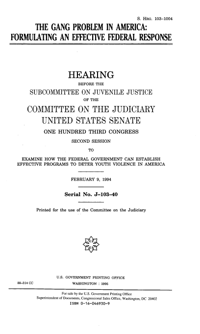 handle is hein.cbhear/gproamc0001 and id is 1 raw text is: 


                                           S. HRG. 103-1004

        THE GANG PROBLEM IN AMERICA:

FORMULATING AN EFFECTIVE FEDERAL RESPONSE







                   HEARING
                       BEFORE THE

      SUBCOMMITTEE ON JUVENILE JUSTICE
                        OF THE

      COMMITTEE ON THE JUDICIARY

          UNITED STATES SENATE

          ONE HUNDRED THIRD CONGRESS

                    SECOND SESSION

                          TO

    EXAMINE HOW THE FEDERAL GOVERNMENT CAN ESTABLISH
  EFFECTIVE PROGRAMS TO DETER YOUTH VIOLENCE IN AMERICA


                    FEBRUARY 9, 1994


                  Serial No. J-103-40


         Printed for the use of the Committee on the Judiciary













               U.S. GOVERNMENT PRINTING OFFICE
  88-314 CC          WASHINGTON : 1995

                 For sale by the U.S. Government Printing Office
         Superintendent of Documents, Congressional Sales Office, Washington, DC 20402
                    ISBN 0-16-046930-9


