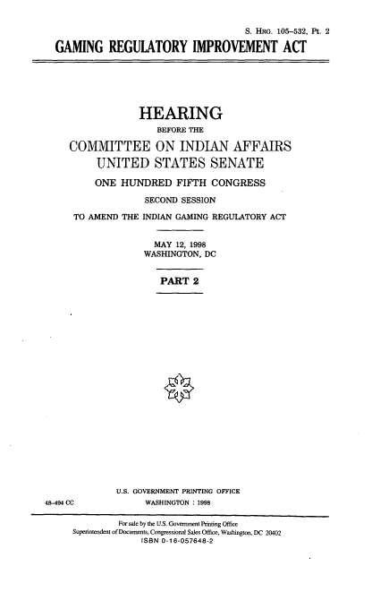 handle is hein.cbhear/grimpa0001 and id is 1 raw text is: S. HRG. 105-532, Pt. 2
GAMING REGULATORY IMPROVEMENT ACT

HEARING
BEFORE THE
COMMITTEE ON INDIAN AFFAIRS
UNITED STATES SENATE
ONE HUNDRED FIFTH CONGRESS
SECOND SESSION
TO AMEND THE INDIAN GAMING REGULATORY ACT
MAY 12, 1998
WASHINGTON, DC
PART 2

U.S. GOVERNMENT PRINTING OFFICE
WASHINGTON : 1998

48-494 CC

For sale by the U.S. Government Printing Office
Superintendent of Documents, Congressional Sales Office, Washington, DC 20402
ISBN 0-16-057648-2


