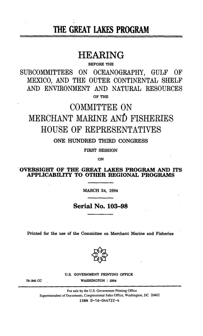 handle is hein.cbhear/grtlkprog0001 and id is 1 raw text is: THE GREAT LAKES PROGRAM
HEARING
BEFORE THE
SUBCOMMITTEES ON OCEANOGRAPHY, GULF OF
MEXICO, AND THE OUTER CONTINENTAL SHELF
AND ENVIRONMENT AND NATURAL RESOURCES
OF THE
COMMITTEE ON
MERCHANT MARINE AN! FISHERIES
HOUSE OF REPRESENTATIVES
ONE HUNDRED THIRD CONGRESS
FIRST SESSION
ON
OVERSIGHT OF THE GREAT LAKES PROGRAM AND ITS
APPLICABILITY TO OTHER REGIONAL PROGRAMS
MARCH 24, 1994
Serial No. 103-98
Printed for the use of the Committee on Merchant Marine and Fisheries
U.S. GOVERNMENT PRINTING OFFICE

79-340 CC

WASHINGTON : 1994

For sale by the U.S. Government Printing Office
Superintendent of Documents, Congressional Sales Office, Washington, DC 20402
ISBN 0-16-044722-4


