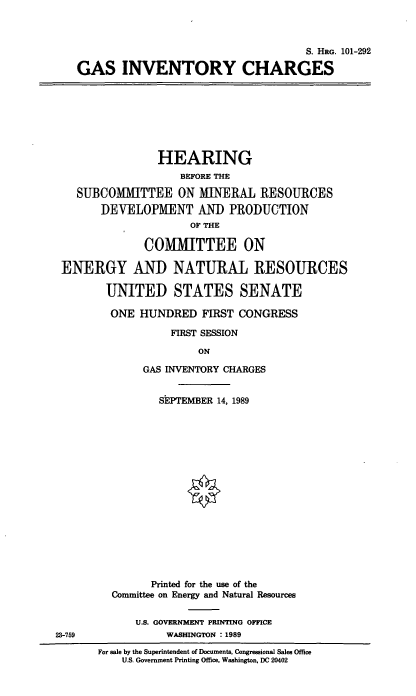 handle is hein.cbhear/gsinvch0001 and id is 1 raw text is: S. HIo. 101-292
GAS INVENTORY CHARGES
HEARING
BEFORE THE
SUBCOMMITTEE ON MINERAL RESOURCES
DEVELOPMENT AND PRODUCTION
OF THE
COMMITTEE ON
ENERGY AND NATURAL RESOURCES
UNITED STATES SENATE
ONE HUNDRED FIRST CONGRESS
FIRST SESSION
ON
GAS INVENTORY CHARGES
SEPTEMBER 14, 1989
Printed for the use of the
Committee on Energy and Natural Resources
U.S. GOVERNMENT PRINTING OFFICE
23-759              WASHINGTON : 1989
For sale by the Superintendent of Documents, Congressional Sales Office
U.S. Government Printing Office, Washington, DC 20402


