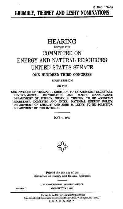 handle is hein.cbhear/gtlnoms0001 and id is 1 raw text is: S. HRG. 103-95
GRUMBLY, TIERNEY AND LESHY NOMINATIONS
HEARING
BEFORE THE
COMMITTEE ON
ENERGY AND NATURAL RESOURCES
UNITED STATES SENATE
ONE HUNDRED THIRD CONGRESS
FIRST SESSION
ON THE
NOMINATIONS OF THOMAS P. GRUMBLY, TO BE ASSISTANT SECRETARY,
ENVIRONMENTAL RESTORATION AND WASTE MANAGEMENT,
DEPARTMENT OF ENERGY; SUSAN F. TIERNEY, TO BE ASSISTANT
SECRETARY, DOMESTIC AND INTER- NATIONAL ENERGY POLICY,
DEPARTMENT OF ENERGY; AND JOHN D. LESHY, TO BE SOLICITOR,
DEPARTMENT OF THE INTERIOR
MAY 4, 1993
Printed for the use of the
Committee on Energy and Natural Resources
U.S. GOVERNMENT PRINTING OFFICE
68-496 CC          WASHINGTON : 1993
For sale by the U.S. Government Printing Office
Superintendent of Documents, Congressional Sales Office, Washington, DC 20402
ISBN 0-16-041082-7


