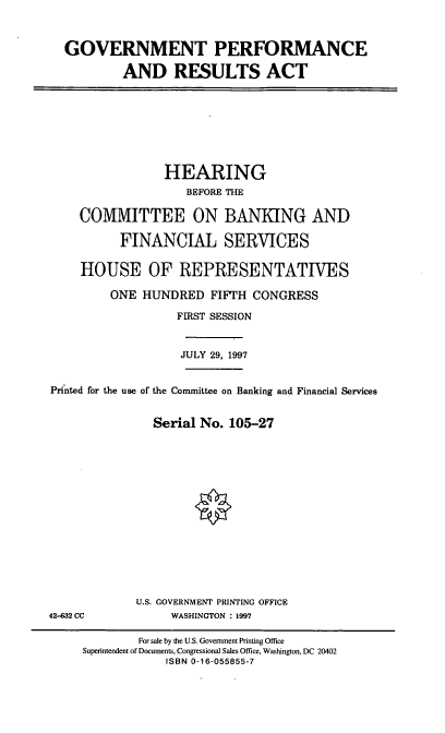 handle is hein.cbhear/gvpra0001 and id is 1 raw text is: GOVERNMENT PERFORMANCE
AND RESULTS ACT

HEARING
BEFORE THE
COMMITTEE ON BANKING AND
FINANCIAL SERVICES
HOUSE OF REPRESENTATIVES
ONE HUNDRED FIFTH CONGRESS
FIRST SESSION
JULY 29, 1997
Printed for the use of the Committee on Banking and Financial Services
Serial No. 105-27

U.S. GOVERNMENT PRINTING OFFICE
WASHINGTON : 1997

42-632 CC

For sale by the U.S. Government Printing Office
Superintendent of Documents, Congressional Sales Office, Washington, DC 20402
ISBN 0-16-055855-7



