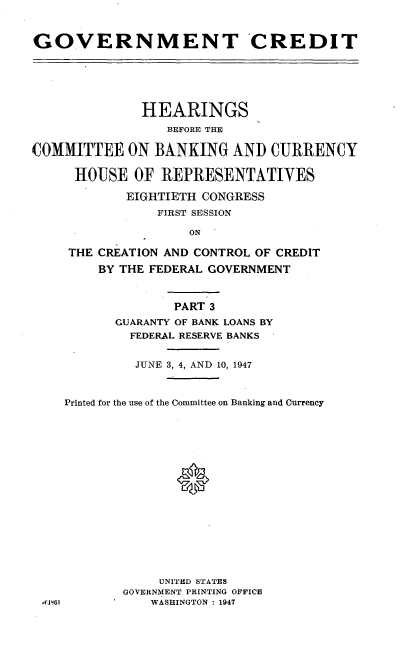 handle is hein.cbhear/gvtcdt0001 and id is 1 raw text is: 



GOVERNMENT CREDIT






              HEARINGS
                 BEFORE THE

COMMITTEE ON BANKING AND CURRENCY

      HOUSE OF REPRESENTATIVES

            EIGHTIETH CONGRESS
                FIRST SESSION

                    ON

     THE CREATION AND CONTROL OF CREDIT

         BY THE FEDERAL GOVERNMENT



                  PART 3
           GUARANTY OF BANK LOANS BY
             FEDERAL RESERVE BANKS


             JUNE 3, 4, AND 10, 1947



    Printed for the use of the Committee on Banking and Currency






                   *










                UNITED STATES
            GOVERNMENT PRINTING OFFICE
 ,'f1 6l       WASHINGTON : 1947



