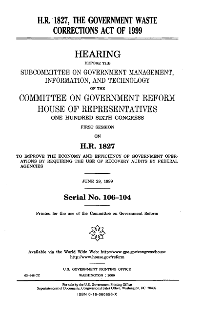 handle is hein.cbhear/gvtwca0001 and id is 1 raw text is: H.R. 1827, THE GOVERNMENT WASTE
CORRECTIONS ACT OF 1999
HEARING
BEFORE THE
SUBCOMMITTEE ON GOVERNMENT MANAGEMENT,
INFORMATION, AND TECHNOLOGY
OF THE
COMMITTEE ON GOVERNMENT REFORM
HOUSE OF REPRESENTATIVES
ONE HUNDRED SIXTH CONGRESS
FIRST SESSION
ON
H.R. 1827
TO IMPROVE THE ECONOMY AND EFFICIENCY OF GOVERNMENT OPER-
ATIONS BY REQUIRING THE USE OF RECOVERY AUDITS BY FEDERAL
AGENCIES
JUNE 29, 1999
Serial No. 106-104
Printed for the use of the Committee on Government Reform
Available via the World Wide Web: http'/www.gpo.gov/congress/house
httpJ/www.house.gov/reform

63-548 CC

U.S. GOVERNMENT PRINTING OFFICE
WASHINGTON : 2000

For sale by the U.S. Government Printing Office
Superintendent of Documents, Congressional Sales Office, Washington, DC 20402
ISBN 0-16-060656-X


