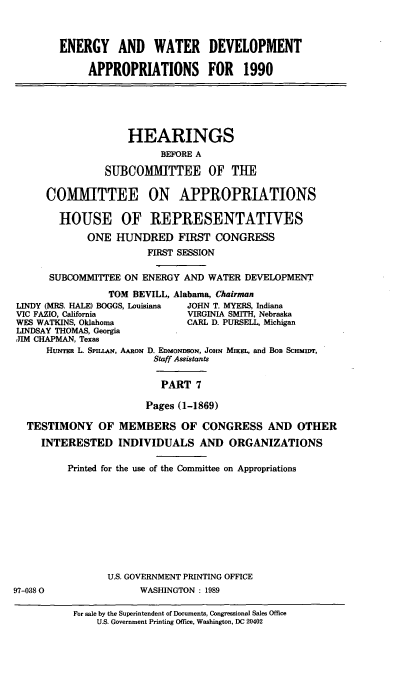handle is hein.cbhear/gywdvii0001 and id is 1 raw text is: ENERGY AND WATER DEVELOPMENT
APPROPRIATIONS FOR          1990
HEARINGS
BEFORE A
SUBCOMMITTEE OF THE
COMMITTEE ON APPROPRIATIONS
HOUSE OF REPRESENTATIVES
ONE HUNDRED FIRST CONGRESS
FIRST SESSION
SUBCOMMITEE ON ENERGY AND WATER DEVELOPMENT
TOM BEVILL, Alabama, Chairman
LINDY (MRS. HALE) BOGGS, Louisiana  JOHN T. MYERS, Indiana
VIC FAZIO, California          VIRGINIA SMITH, Nebraska
WES WATKINS, Oklahoma          CARL D. PURSELL, Michigan
LINDSAY THOMAS, Georgia
JIM CHAPMAN, Texas
HuNTR L. SpILLAN, AARON D. EDMONDSON, JOHN Msm., and BOB SCHMIDT,
Staff Assistants
PART 7
Pages (1-1869)
TESTIMONY OF MEMBERS OF CONGRESS AND OTHER
INTERESTED INDIVIDUALS AND ORGANIZATIONS
Printed for the use of the Committee on Appropriations
U.S. GOVERNMENT PRINTING OFFICE
97-0380                WASHINGTON : 1989

For sale by the Superintendent of Documents, Congressional Sales Office
U.S. Government Printing Office, Washington, DC 20402


