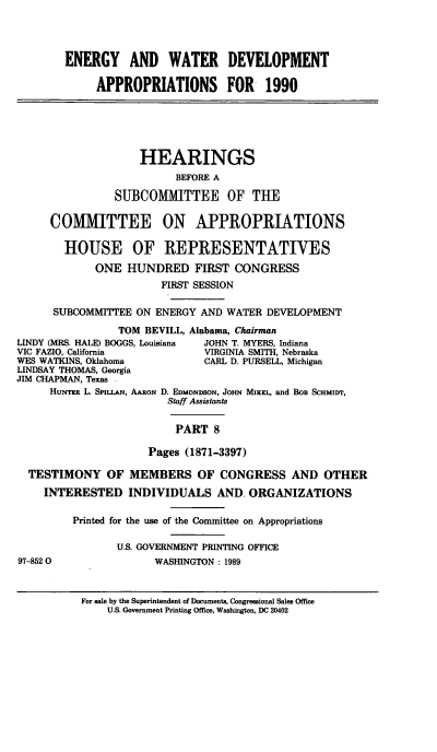 handle is hein.cbhear/gywdviii0001 and id is 1 raw text is: ENERGY AND WATER DEVELOPMENT
APPROPRIATIONS FOR 1990
HEARINGS
BEFORE A
SUBCOMMITTEE OF THE
COMMITTEE ON APPROPRIATIONS
HOUSE OF REPRESENTATIVES
ONE HUNDRED FIRST CONGRESS
FIRST SESSION
SUBCOMMITTEE ON ENERGY AND WATER DEVELOPMENT
TOM BEVILL, Alabama, Chairman
LINDY (MRS. HALE) BOGGS, Louisiana  JOHN T. MYERS, Indiana
VIC FAZIO, California           VIRGINIA SMITH, Nebraska
WES WATKINS, Oklahoma           CARL D. PURSELL, Michigan
LINDSAY THOMAS, Georgia
JIM CHAPMAN, Texas
HuNTER L. SpILL&N, AARON D. EDMONDSON, JOHN MIKEL, and BOB SCHM!D'r,
Staff Assistants
PART 8
Pages (1871-3397)
TESTIMONY OF MEMBERS OF CONGRESS AND OTHER
INTERESTED INDIVIDUALS AND ORGANIZATIONS
Printed for the use of the Committee on Appropriations
U.S. GOVERNMENT PRINTING OFFICE
97-8520                 WASHINGTON : 1989
For sale by the Superintendent of Documents, Congressional Sales Office
U.S. Government Printing Office, Washington, DC 20402


