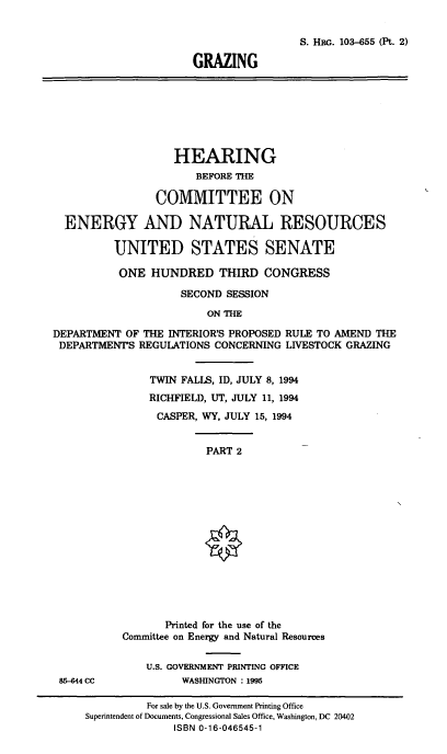 handle is hein.cbhear/gzng0001 and id is 1 raw text is: S. HwG. 103-655 (Pt. 2)
GRAZING

HEARING
BEFORE THE
COMMITTEE ON
ENERGY AND NATURAL RESOURCES
UNITED STATES SENATE
ONE HUNDRED THIRD CONGRESS
SECOND SESSION
ON THE
DEPARTMENT OF THE INTERIOR'S PROPOSED RULE TO AMEND THE
DEPARTMENT'S REGULATIONS CONCERNING LIVESTOCK GRAZING

TWIN FALLS, ID, JULY 8, 1994
RICHFIELD, UT, JULY 11, 1994
CASPER, WY, JULY 15, 1994

PART 2

85-644 CC

Printed for the use of the
Committee on Energy and Natural Resources
U.S. GOVERNMENT PRINTING OFFICE
WASHINGTON : 1995

For sale by the U.S. Government Printing Office
Superintendent of Documents, Congressional Sales Office, Washington, DC 20402
ISBN 0-16-046545-1


