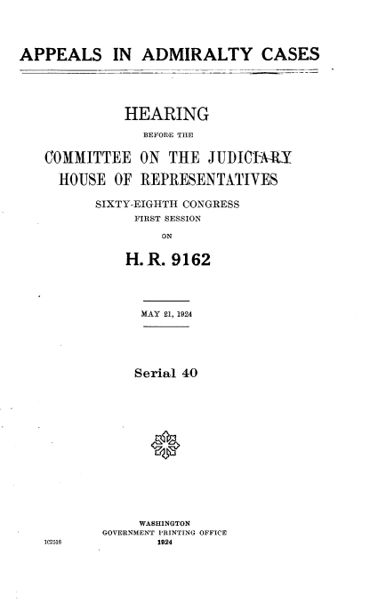 handle is hein.cbhear/haach0001 and id is 1 raw text is: 





APPEALS IN ADMIRALTY CASES


           HEARING

             BEFOR-E THE


COMMITTEE ON THE JUDICIA-RY

  HOUSE OF REPRESENTATIVES

       SIXTY-EIGHTH CONGRESS
            FIRST SESSION

                ON


           H.R. 9162


     MAY 21, 1924






     Serial 40

















     WASHINGTON
GOVERNMENT PRINTING OFFICE
       1924


1(12516


