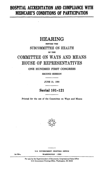 handle is hein.cbhear/hacm0001 and id is 1 raw text is: HOSPITAL ACCREDITATION AND COMPLIANCE WITH
MEDICARE'S CONDITIONS OF PARTICIPATION

HEARING
BEFORE THE
SUBCOMMITTEE ON HEALTH
OF THE
COMMITTEE ON WAYS AND MEANS
HOUSE OF REPRESENTATIVES
ONE HUNDRED FIRST CONGRESS
SECOND SESSION
JUNE 21, 1990
Serial 101-121
Printed for the use of the Committee on Ways and Means

34-769--

U.S. GOVERNMENT PRINTING OFFICE
WASHINGTON : 1990

For sale by the Superintendent of Documents, Congressional Sales Office
U.S. Government Printing Office, Washington, DC 20402



