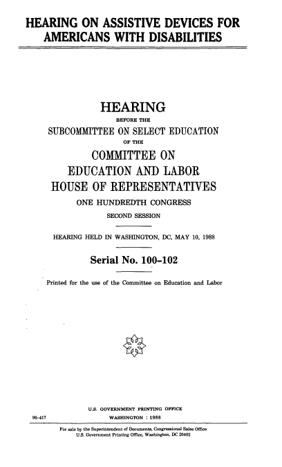 handle is hein.cbhear/hada0001 and id is 1 raw text is: HEARING ON ASSISTIVE DEVICES FOR
AMERICANS WITH DISABILITIES

HEARING
BEFORE THE
SUBCOMMITTEE ON SELECT EDUCATION
OF THE
COMMITTEE ON
EDUCATION AND LABOR
HOUSE OF IREPRESENTATIVES
ONE HUNDREDTH CONGRESS
SECOND SESSION
HEARING HELD IN WASHINGTON, DC, MAY 10, 1988
Serial No. 100-102
Printed for the use of the Committee on Education and Labor

U.S. GOVERNMENT PRINTING OFFICE
WASHINGTON : 1988

90-417

For sale by the Superintendent of Documents, Congressional Sales Office
U.S. Government Printing Office, Washington, DC 20402


