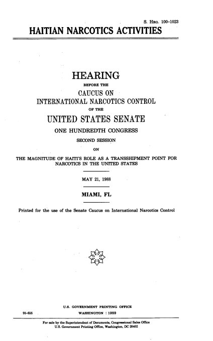 handle is hein.cbhear/hatnca0001 and id is 1 raw text is: 


                                             S. HRG. 100-1023

     HAITIAN NARCOTICS ACTIVITIES








                    HEARING
                        BEFORE THE

                      CAUCUS ON
       INTERNATIONAL NARCOTICS CONTROL
                          OF THE

           UNITED STATES SENATE

              ONE  HUNDREDTH CONGRESS

                     SECOND  SESSION
                           ON

THE MAGNITUDE  OF HAITI'S ROLE AS A TRANSSHIPMENT POINT FOR
              NARCOTICS IN THE UNITED STATES


                       MAY  21, 1988


                       MIAMI,  FL


 Printed for the use of the Senate Caucus on International Narcotics Control


















                 U.S. GOVERNMENT PRINTING OFFICE
  95-0                WASHINGTON : 1989

         For sale by the Superintendent of Documents, Congressional Sales Office
              U.S. Government Printing Office, Washington, DC 20402


