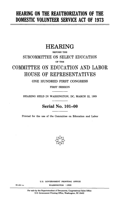 handle is hein.cbhear/haudmvs0001 and id is 1 raw text is: 



  HEARING ON THE REAUTHORIZATION OF THE

  DOMESTIC VOLUNTEER SERVICE ACT OF 1973








                  HEARING
                      BEFORE THE

      SUBCOMMITTEE ON SELECT EDUCATION
                        OF THE

COMMITTEE ON EDUCATION AND LABOR

      HOUSE OF REPRESENTATIVES

           ONE HUNDRED FIRST CONGRESS

                    FIRST SESSION


      HEARING HELD IN WASHINGTON, DC, MARCH 22, 1989


                Serial No. 101-00


     Printed for the use of the Committee on Education and Labor





















               U.S. GOVERNMENT PRINTING OFFICE
  99-651            WASHINGTON :1989

        For sale by the Superintendent of Documents, Congressional Sales Office
            U.S. Government Printing Office, Washington, DC 20402



