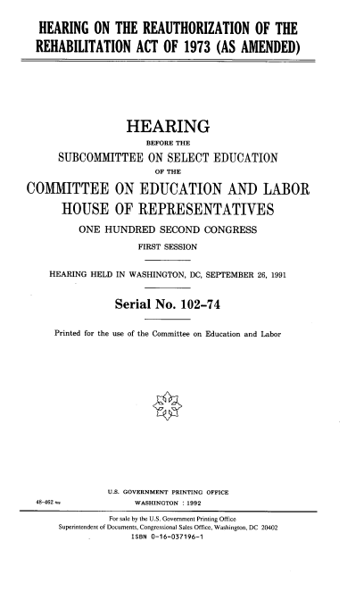 handle is hein.cbhear/haurbct0001 and id is 1 raw text is: 

  HEARING ON THE REAUTHORIZATION OF THE

  REHABILITATION ACT OF 1973 (AS AMENDED)








                  HEARING
                      BEFORE THE

      SUBCOMMITTEE ON SELECT EDUCATION
                       OF THE

COMMITTEE ON EDUCATION AND LABOR

      HOUSE OF REPRESENTATIVES

          ONE HUNDRED SECOND CONGRESS

                    FIRST SESSION


    HEARING HELD IN WASHINGTON, DC, SEPTEMBER 26, 1991



                Serial No. 102-74


     Printed for the use of the Committee on Education and Labor


















               U.S. GOVERNMENT PRINTING OFFICE
  48-462            WASHINGTON : 1992

               For sale by the U.S. Government Printing Office
      Superintendent of Documents, Congressional Sales Office, Washington, DC 20402
                   ISBN 0-16-037196-1


