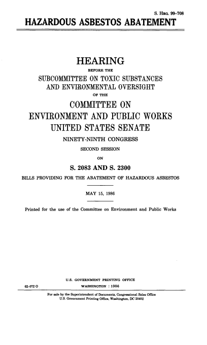 handle is hein.cbhear/hazsbebt0001 and id is 1 raw text is: 
                                         S. HRO. 99-708

HAZARDOUS ASBESTOS ABATEMENT


                 HEARING
                     BEFORE THE

     SUBCOMMITTEE ON TOXIC SUBSTANCES
        AND ENVIRONMENTAL OVERSIGHT
                      OF THE

               COMMITTEE ON

  ENVIRONMENT AND PUBLIC WORKS

         UNITED STATES SENATE

             NINETY-NINTH CONGRESS

                   SECOND SESSION

                        ON

               S. 2083 AND S. 2300

BILLS PROVIDING FOR THE ABATEMENT OF HAZARDOUS ASBESTOS


MAY 15, 1986


Printed for the use of the Committee on Environment and Public Works


U.S. GOVERNMENT PRINTING OFFICE
     WASHINGTON . 1986


62-0720


For sale by the Superintendent of Documents, Congressional Sales Office
    U.S. Government Printing Office, Washington, DC 20402


