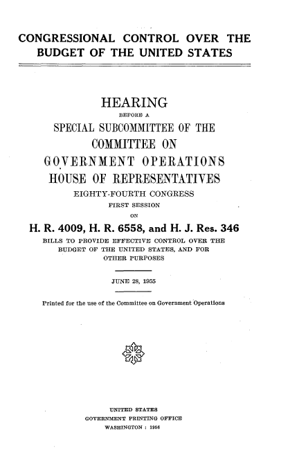 handle is hein.cbhear/hbcc0001 and id is 1 raw text is: 




CONGRESSIONAL CONTROL OVER THE

   BUDGET OF THE UNITED STATES






               HEARING
                   BEFORE0 A

       SPECIAL SUBCOMMITTEE OF THE

              COMMITTEE ON

     GOVERNMENT OPERATIONS

     HOUSE OF REPRESENTATIVES

          EIGHTY-FOURTH CONGRESS
                 FIRST SESSION
                     ON

  H. R. 4009, H. R. 6558, and H. J. Res. 346
     BILLS TO PROVIDE EFFECTIVE CONTROL OVER THE
       BUDGET OF THE UNITED STATES, AND FOR
                OTHER PURPOSES


                JUNE 28, 1955


    Printed for the use of the Committee on Government Operations






                   *








                 UNITED STATES
            GOVERNMENT PRINTING OFFICE
                WASHINGTON : 1956


