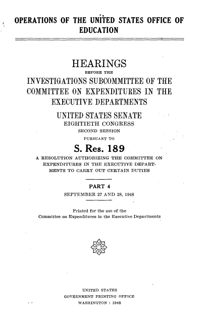 handle is hein.cbhear/hbis0001 and id is 1 raw text is: 


OPERATIONS OF THE UNITED STATES OFFICE OF

                  EDUCATION






                HEARINGS
                    BEFORE THE

    INVESTIGATIONS SUBCOMMITTEE OF THE

    COMMITTEE ON EXPENDITURES IN THE

          EXECUTIVE DEPARTMENTS


            UNITED STATES SENATE
              EIGHTIETH CONGRESS
                  SECOND SESSION
                    PURSUANT TO

                 S. Res. 189
      A RESOLUTION AUTHORIZING THE COMMITTEE ON
        EXPENDITURES IN THE EXECUTIVE DEPART-
          MENTS TO CARRY OUT CERTAIN DUTIES


                     PART 4
              SEPTEMBER 27 AND 28, 1948


                 Printed for the use of the
       Committee on Expenditures In the Executive Departments














                   UNITED STATES
              GOVERNMENT PRINTING OFFICE
                  WASHINGTON : 1948


