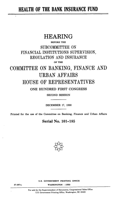 handle is hein.cbhear/hbkinfd0001 and id is 1 raw text is: HEALTH OF THE BANK INSURANCE FUND

HEARING
BEFORE THE
SUBCOMMITTEE ON
FINANCIAL INSTITUTIONS SUPERVISION,
REGULATION AND INSURANCE
OF THE
COMMITTEE ON BANKING, FINANCE ANT)
URBAN AFFAIRS
HOUSE OF REPRESENTATIVES
ONE HUNDRED FIRST CONGRESS
SECOND SESSION
DECEMBER 17, 1990
Printed for the use of the Committee on Banking, Finance and Urban Affairs
Serial No. 101-185
U.S. GOVERNMENT PRINTING OFFICE
37-097s              WASHINGTON : 1990
For sale by the Superintendent of Documents, Congressional Sales Office
U .S. Government Printing Office, Washington, DC 20402



