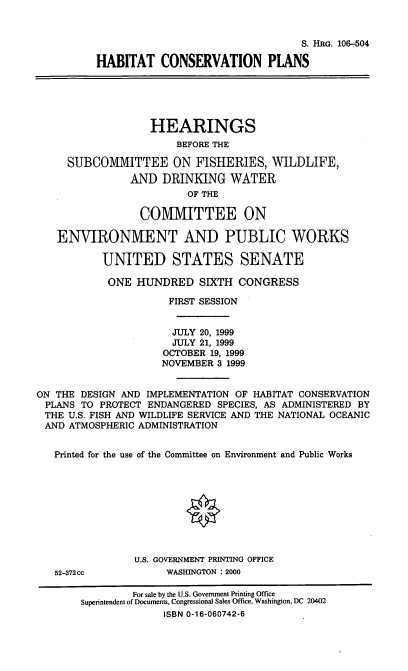 handle is hein.cbhear/hbtcvp0001 and id is 1 raw text is: S. HRG. 106-504
HABITAT CONSERVATION PLANS
HEARINGS
BEFORE THE
SUBCOMMITTEE ON FISHERIES, WILDLIFE,
AND DRINKING WATER
OF THE
COMMITTEE ON
ENVIRONMENT AND PUBLIC WORKS
UNITED STATES SENATE
ONE HUNDRED SIXTH CONGRESS
FIRST SESSION
JULY 20, 1999
JULY 21, 1999
OCTOBER 19, 1999
NOVEMBER 3 1999
ON THE DESIGN AND IMPLEMENTATION OF HABITAT CONSERVATION
PLANS TO PROTECT ENDANGERED SPECIES, AS ADMINISTERED BY
THE U.S. FISH AND WILDLIFE SERVICE AND THE NATIONAL OCEANIC
AND ATMOSPHERIC ADMINISTRATION
Printed for the use of the Committee on Environment and Public Works
U.S. GOVERNMENT PRINTING OFFICE
52-372cc            WASHINGTON : 2000
For sale by the U.S. Government Printing Office
Superintendent of Documents, Congressional Sales Office, Washington, DC 20402
ISBN 0-16-060742-6


