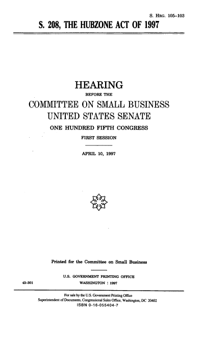 handle is hein.cbhear/hbza0001 and id is 1 raw text is: S. HRG. 105-103
S. 208, THE HUBZONE ACT OF 1997

HEARING
BEFORE THE
COMMITTEE ON SMALL BUSINESS
UNITED STATES SENATE
ONE HUNDRED FIFTH CONGRESS
FIRST SESSION
APRIL 10, 1997

Printed for the Committee on Small Business
U.S. GOVERNMENT PRINTING OFFICE
WASHINGTON : 1997

42-301

For sale by the U.S. Government Printing Office
Superintendent of Documents, Congressional Sales Office, Washington, DC 20402
ISBN 0-16-055404-7


