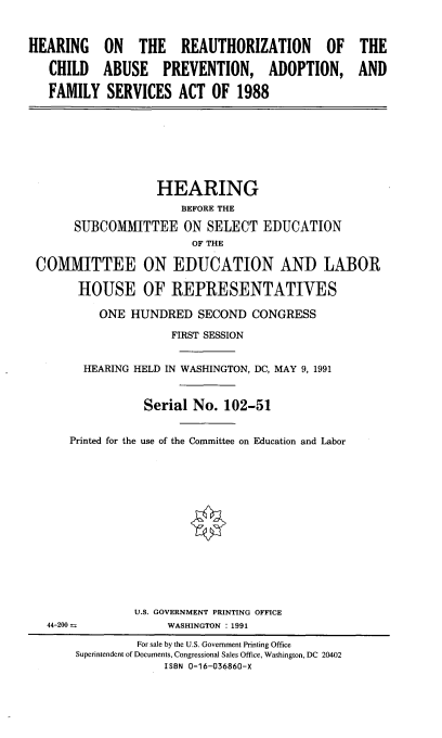 handle is hein.cbhear/hcbupafs0001 and id is 1 raw text is: 


HEARING ON THE REAUTHORIZATION OF THE

   CHILD ABUSE PREVENTION, ADOPTION, AND

   FAMILY SERVICES ACT OF 1988








                   HEARING
                       BEFORE THE

       SUBCOMMITTEE ON SELECT EDUCATION
                        OF THE

 COMMITTEE ON EDUCATION AND LABOR

       HOUSE OF REPRESENTATIVES

           ONE HUNDRED SECOND CONGRESS

                     FIRST SESSION


        HEARING HELD IN WASHINGTON, DC, MAY 9, 1991


                 Serial No. 102-51


      Printed for the use of the Committee on Education and Labor















                U.S. GOVERNMENT PRINTING OFFICE
   44-200            WASHINGTON : 1991

                For sale by the U.S. Government Printing Office
       Superintendent of Documents, Congressional Sales Office, Washington, DC 20402
                    ISBN 0-16-036860-X


