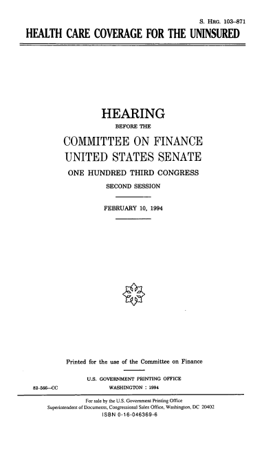 handle is hein.cbhear/hccuni0001 and id is 1 raw text is: S. HRG. 103-871
HEALTH CARE COVERAGE FOR THE UNINSURED

HEARING
BEFORE THE
COMMITTEE ON FINANCE
UNITED STATES SENATE
ONE HUNDRED THIRD CONGRESS
SECOND SESSION
FEBRUARY 10, 1994

82-566--CC

Printed for the use of the Committee on Finance
U.S. GOVERNMENT PRINTING OFFICE
WASHINGTON : 1994

For sale by the U.S. Government Printing Office
Superintendent of Documents, Congressional Sales Office, Washington, DC 20402
ISBN 0-16-046369-6


