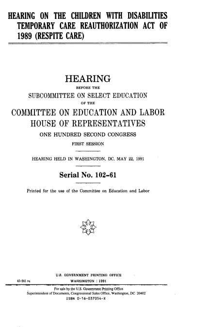 handle is hein.cbhear/hcdstmra0001 and id is 1 raw text is: 

HEARING ON THE CHILDREN WITH DISABILITIES

   TEMPORARY     CARE REAUTHORIZATION       ACT   OF

   1989 (RESPITE CARE)







                   HEARING
                      BEFORE THE

       SUBCOMMITTEE ON SELECT EDUCATION
                        OF THE

 COMMITTEE ON EDUCATION AND LABOR

       HOUSE OF REPRESENTATIVES

          ONE HUNDRED SECOND CONGRESS

                     FIRST SESSION


        HEARING HELD IN WASHINGTON, DC, MAY 22, 1991


                 Serial No. 102-61


      Printed for the use of the Committee on Education and Labor















                UA QQVIRNMENT PRINTINQ OFFICE
   4,-541           WASHINOTON i 1901
               for qgle by the U,S. Opypmrn  i  rfing Ofce
      Superintendent of Documents, Congressional Sales Office, Washington, DC 20402
                   ISBN 0-16-037054-X


