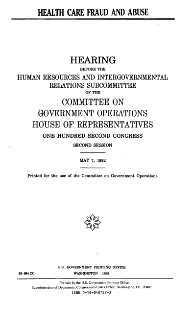 handle is hein.cbhear/hcfaa0001 and id is 1 raw text is: HEALTH CARE FRAUD AND ABUSE

HEARING
BEFORE THE
HUMAN RESOURCES AND INTERGOVERNMENTAL
RELATIONS SUBCOMMITTEE
OF THE
COMMITTEE ON
GOVERNMENT OPERATIONS
HOUSE OF REPRESENTATIVES
ONE HUNDRED SECOND CONGRESS
SECOND SESSION

MAY 7, 1992

Printed for the use of the Committee on Government Operations

U.S. GOVERNMENT PRINTING OFFICE
WASHINGTON : 1993

95-994 CC

For sale by the U.S. Government Printing Office
Superintendent of Documents, Congressional Sales Office, Washington, DC 20402
ISBN 0-16-040727-3


