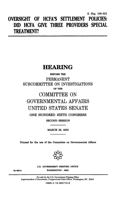 handle is hein.cbhear/hcfapv0001 and id is 1 raw text is: 

                                           S. Hrg. 106-521
OVERSIGHT OF HCFA'S SErIEMENT POLICIES:
   DID HCFA GIVE THREE PROVIDERS SPECIAL
   TREATMENT?








                   HEARING
                       BEFORE THE
                    PERMANENT
        SUBCOMMITTEE ON INVESTIGATIONS
                        OF THE
                 COMMITTEE ON
          GOVERNMENTAL AFFAIRS
          UNITED STATES SENATE
            ONE HUNDRED SIXTH CONGRESS
                    SECOND SESSION

                    MARCH 28, 2000


      Printed for the use of the Committee on Governmental Affairs





                U.S. GOVERNMENT PRINTING OFFICE
   64-W53            WASHINGTON : 2000
               For sale by the U.S. Government Printing Office
       Superintendent of Documents, Congressional Sales Office, Washington, DC 20402
                    ISBN 0-16-060773-6


