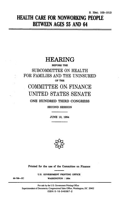 handle is hein.cbhear/hcnwp0001 and id is 1 raw text is: S. HRG. 103-1013
HEALTH CARE FOR NONWORKING PEOPLE
BETWEEN AGES 55 AND 64

HEARING
BEFORE THE
SUBCOMMITTEE ON HEALTH
FOR FAMILIES AND THE UNINSURED
OF THE
COMMITTEE ON FINANCE

UNITED STATES SENATE
ONE HUNDRED THIRD CONGRESS
SECOND SESSION
JUNE 10, 1994
Printed for the use of the Committee on Finance
U.S. GOVERNMENT PRINTING OFFICE
WASHINGTON : 1994

85-799--CC

For sale by the U.S. Government Printing Office
Superintendent of Documents, Congressional Sales Office, Washington, DC 20402
ISBN 0-16-046987-2


