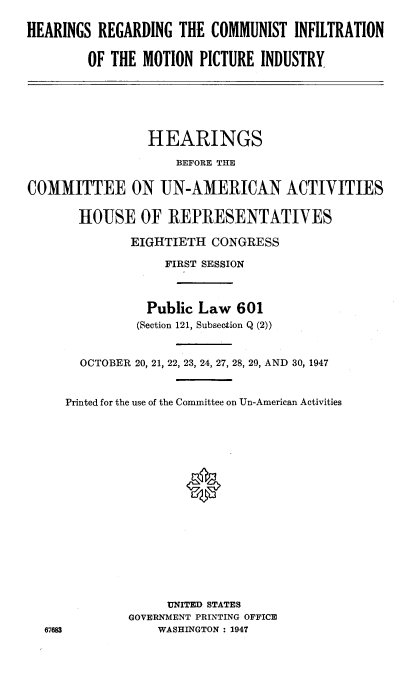 handle is hein.cbhear/hcommotp0001 and id is 1 raw text is: 

HEARINGS  REGARDING  THE COMMUNIST   INFILTRATION

        OF THE  MOTION  PICTURE INDUSTRY


                HEARINGS
                    BEFORE THE

COMMITTEE ON UN-AMERICAN ACTIVITIES

       HOUSE OF REPRESENTATIVES

              EIGHTIETH  CONGRESS

                   FIRST SESSION



                Public Law   601
                (Section 121, Subsection Q (2))


       OCTOBER 20, 21, 22, 23, 24, 27, 28, 29, AND 30, 1947


     Printed for the use of the Committee on Un-American Activities
















                   UNITED STATES
              GOVERNMENT PRINTING OFFICE
  67683           WASHINGTON: 1947


