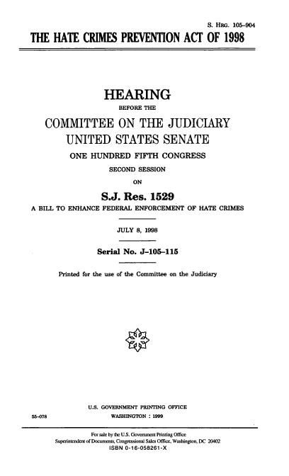 handle is hein.cbhear/hcprev0001 and id is 1 raw text is: S. H G. 105-904
THE HATE CRIMES PREVENTION ACT OF 1998
HEARING
BEFORE THE
COMMITTEE ON THE JUDICIARY
UNITED STATES SENATE
ONE HUNDRED FIFTH CONGRESS
SECOND SESSION
ON
S.J. Res. 1529
A BILL TO ENHANCE FEDERAL ENFORCEMENT OF HATE CRIMES
JULY 8, 1998
Serial No. J-105-115
Printed for the use of the Committee on the Judiciary
U.S. GOVERNMENT PRINTING OFFICE
55-078              WASHINGTON : 1999
For sale by the U.S. Government Printing Office
Superintendent of Documents, Congressional Sales Office, Washington, DC 20402
ISBN 0-16-058261-X


