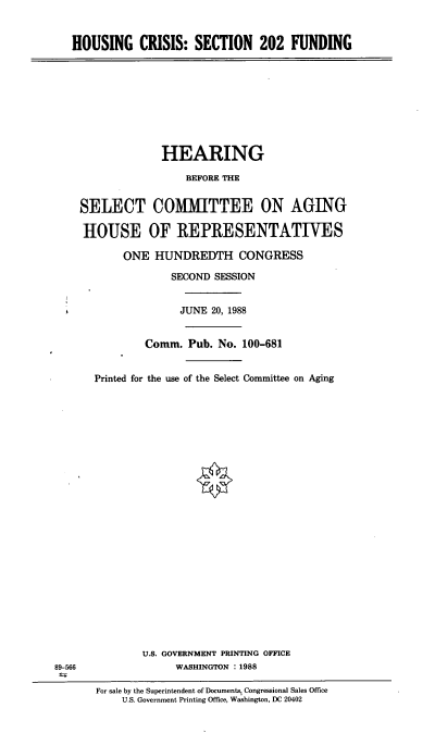 handle is hein.cbhear/hcsecf0001 and id is 1 raw text is: HOUSING CRISIS: SECTION 202 FUNDING

HEARING
BEFORE THE
SELECT COMITTEE ON AGING
HOUSE OF REPRESENTATIVES
ONE HUNDREDTH CONGRESS
SECOND SESSION

JUNE 20, 1988
Comm. Pub. No. 100-681
Printed for the use of the Select Committee on Aging
U.S. GOVERNMENT PRINTING OFFICE
WASHINGTON : 1988

For sale by the Superintendent of Documents, Congressional Sales Office
U.S. Government Printing Office, Washington, DC 20402

89-566



