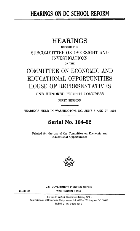 handle is hein.cbhear/hdcsr0001 and id is 1 raw text is: HEARINGS ON DC SCHOOL REFORM

HEARINGS
BEFORE THE
SUBCOMMITTEE ON OVERSIGHT AND
INVESTIGATIONS
OF THE
COMMITTEE ON ECONOMIC AND
EDUCATIONAL OPPORTUNITIES
HOUSE OF REPRESENTATIVES
ONE HUNDRED FOURTH CONGRESS
FIRST SESSION
HEARINGS HELD IN WASHINGTON, DC, JUNE 8 AND 27, 1995
Serial No. 104-52
Printed for the use of the Committee on Economic and
Educational Opportunities
U.S. GOVERNMENT PRINTING OFFICE
20-449 CC            WASHINGTON : 1995
For sale by the U.S Govemment Printing Office
Superintendent of Documents, Congre..innal Sale Office. Washington. DC  20402
ISBN 0-16-052843-7


