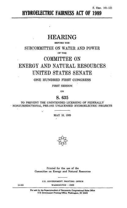 handle is hein.cbhear/hdfa0001 and id is 1 raw text is: S. HRG. 101-121
HYDROELECTRIC FAIRNESS ACT OF 1989

HEARING
BEFORE THE
SUBCOMITTEE ON WATER AND POWER
OF THE
COMIITTEE ON
ENERGY AND NATURAL RESOURCES
UNITED STATES SENATE
ONE HUNDRED FIRST CONGRESS
FIRST SESSION
ON
S. 635
TO PREVENT THE UNINTENDED LICENSING OF FEDERALLY
NONJURISDICTIONAL PRE-1935 UNLICENSED HYDROELECTRIC PROJECTS

MAY 18, 1989
Printed for the use of the
Committee on Energy and Natural Resources
U.S. GOVERNMENT PRINTING OFFICE
WASHINGTON : 1989

For sale by the Superintendent of Documents, Congressional Sales Office
U.S. Government Printing Office, Washington, DC 20402

19-853


