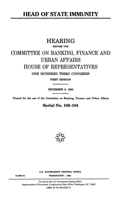 handle is hein.cbhear/hdstim0001 and id is 1 raw text is: HEAD OF STATE IMMUNITY

HEARING
BEFORE THE
COMMITTEE ON BANKING, FINANCE AND
URBAN AFFAIRS
HOUSE OF REPRESENTATIVES
ONE HUNDRED THIRD CONGRESS
FIRST SESSION
DECEMBER 9, 1993
Printed for the use of the Committee on Banking, Finance and Urban Affairs
Serial No. 103-104

74-555 CC

U.S. GOVERNMENT PRINTING OFFICE
WASHINGTON : 1994

For sale by the U.S. Government Printing Office
Superintendent of Documents, Congressional Sales Office, Washington, DC 20402
ISBN 0-16-044283-4


