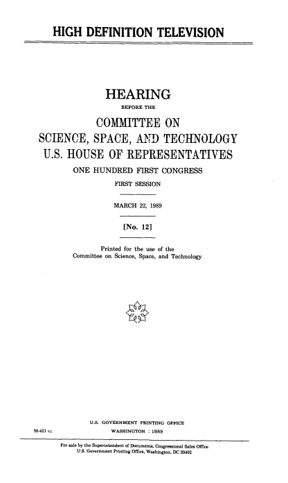 handle is hein.cbhear/hdtvh0001 and id is 1 raw text is: HIGH DEFINITION TELEVISION

HEARING
BEFORE THE
COMMITTEE ON
SCIENCE, SPACE, AND TECHNOLOGY
U.S. HOUSE OF REPRESENTATIVES
ONE HUNDRED FIRST CONGRESS
FIRST SESSION
MARCH 22, 1989
[No. 12]
Printed for the use of the
Committee on Science, Space, and Technology
U.S. GOVERNMENT PRINTING OFFICE
98-421                 WASHINGTON :1989
For sale by the Superintendent of Documents, Congressional Sales Office
U.S. Government Printing Office, Washington, DC 20402



