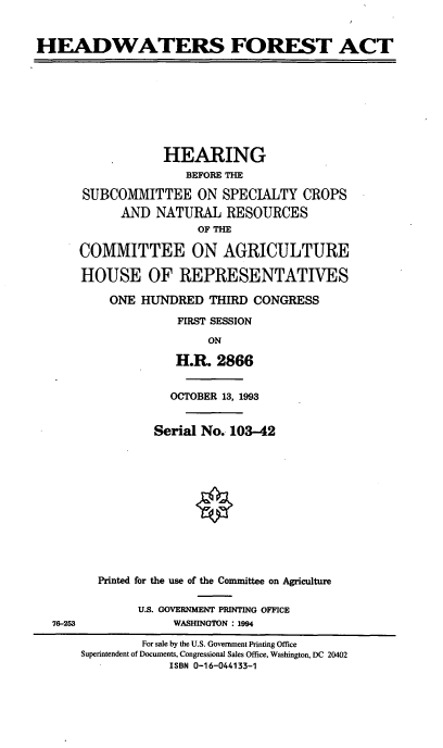 handle is hein.cbhear/hdwfora0001 and id is 1 raw text is: HEADWATERS FOREST ACT

HEARING
BEFORE THE
SUBCOMMITTEE ON SPECIALTY CROPS
AND NATURAL RESOURCES
OF THE
COMMITTEE ON AGRICULTURE
HOUSE OF REPRESENTATIVES
ONE HUNDRED THIRD CONGRESS
FIRST SESSION
ON
H.R. 2866

OCTOBER 13, 1993
Serial No., 103-42
Printed for the use of the Committee on Agriculture
U.S. GOVERNMENT PRINTING OFFICE
WASHINGTON : 1994

76-253

For sale by the U.S. Government Printing Office
Superintendent of Documents, Congressional Sales Office, Washington, DC 20402
ISBN 0-16-044133-1


